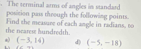 The terminal arms of angles in standard 
position pass through the following points. 
Find the measure of each angle in radians, to 
the nearest hundredth. 
a) (-3,14) d) (-5,-18)
(6,7)