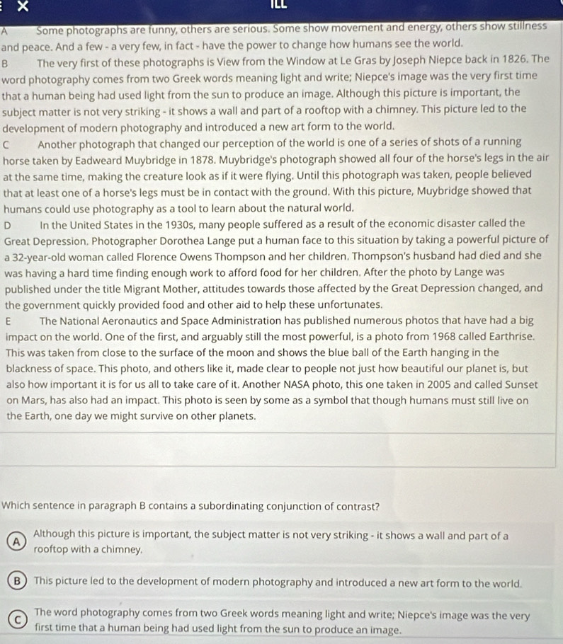 TLL
A Some photographs are funny, others are serious. Some show movement and energy, others show stillness
and peace. And a few - a very few, in fact - have the power to change how humans see the world.
B The very first of these photographs is View from the Window at Le Gras by Joseph Niepce back in 1826. The
word photography comes from two Greek words meaning light and write; Niepce's image was the very first time
that a human being had used light from the sun to produce an image. Although this picture is important, the
subject matter is not very striking - it shows a wall and part of a rooftop with a chimney. This picture led to the
development of modern photography and introduced a new art form to the world.
C Another photograph that changed our perception of the world is one of a series of shots of a running
horse taken by Eadweard Muybridge in 1878. Muybridge's photograph showed all four of the horse's legs in the air
at the same time, making the creature look as if it were flying. Until this photograph was taken, people believed
that at least one of a horse's legs must be in contact with the ground. With this picture, Muybridge showed that
humans could use photography as a tool to learn about the natural world.
D In the United States in the 1930s, many people suffered as a result of the economic disaster called the
Great Depression. Photographer Dorothea Lange put a human face to this situation by taking a powerful picture of
a 32-year-old woman called Florence Owens Thompson and her children. Thompson's husband had died and she
was having a hard time finding enough work to afford food for her children. After the photo by Lange was
published under the title Migrant Mother, attitudes towards those affected by the Great Depression changed, and
the government quickly provided food and other aid to help these unfortunates.
E The National Aeronautics and Space Administration has published numerous photos that have had a big
impact on the world. One of the first, and arguably still the most powerful, is a photo from 1968 called Earthrise.
This was taken from close to the surface of the moon and shows the blue ball of the Earth hanging in the
blackness of space. This photo, and others like it, made clear to people not just how beautiful our planet is, but
also how important it is for us all to take care of it. Another NASA photo, this one taken in 2005 and called Sunset
on Mars, has also had an impact. This photo is seen by some as a symbol that though humans must still live on
the Earth, one day we might survive on other planets.
Which sentence in paragraph B contains a subordinating conjunction of contrast?
Although this picture is important, the subject matter is not very striking - it shows a wall and part of a
A rooftop with a chimney.
B This picture led to the development of modern photography and introduced a new art form to the world.
The word photography comes from two Greek words meaning light and write; Niepce's image was the very
C
first time that a human being had used light from the sun to produce an image.