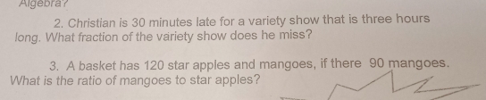 Algebra? 
2. Christian is 30 minutes late for a variety show that is three hours
long. What fraction of the variety show does he miss? 
3. A basket has 120 star apples and mangoes, if there 90 mangoes. 
What is the ratio of mangoes to star apples?