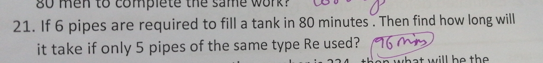 80 men to complete the same work? 
21. If 6 pipes are required to fill a tank in 80 minutes. Then find how long will 
it take if only 5 pipes of the same type Re used? 
hat will he the .