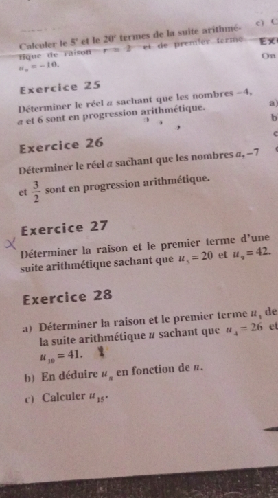 tique de raison Calculer le 5° et le 20° termes de la suite arithmé-
r=2 et de prémier terme Ex 
On
u_n=-10. 
Exercice 25 
Déterminer le réel a sachant que les nombres −4, 
a et 6 sont en progression arithmétique. a) 
b 
c 
Exercice 26 
Déterminer le réel a sachant que les nombres a, −7 ( 
et  3/2  sont en progression arithmétique. 
Exercice 27 
Déterminer la raison et le premier terme d’une 
suite arithmétique sachant que u_5=20 et u_9=42. 
Exercice 28 
a) Déterminer la raison et le premier terme u_1 de 
la suite arithmétique # sachant que u_4=26 et
u_10=41. 
b) En déduire u_n en fonction de n. 
c) Calculer u_15