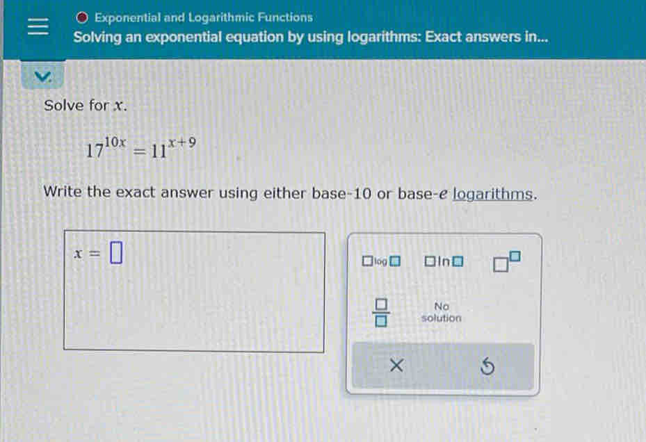 Exponential and Logarithmic Functions 
Solving an exponential equation by using logarithms: Exact answers in... 
Solve for x.
17^(10x)=11^(x+9)
Write the exact answer using either base -10 or base-e logarithms.
x=□
og □ln□ □^(□) 
No 
 □ /□   solution 
×