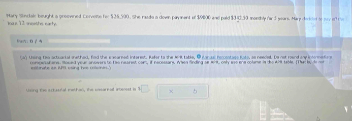 Mary Sinclair bought a preowned Corvette for $26,500. She made a down payment of $9000 and paid $342.50 monthly for 5 years. Mary decided to pay off the 
loan 12 months early. 
Part: 0 / 4 
(a) Using the actuarial method, find the unearned interest. Refer to the APR table, ● Annual Percentage Rate, as needed. Do not round any intermediate 
computations. Round your answers to the nearest cent, if necessary. When finding an APR, only use one column in the APR table. (That is, do not 
estimate an APR using two columns.) 
Using the actuarial method, the unearned interest is $□. × 5