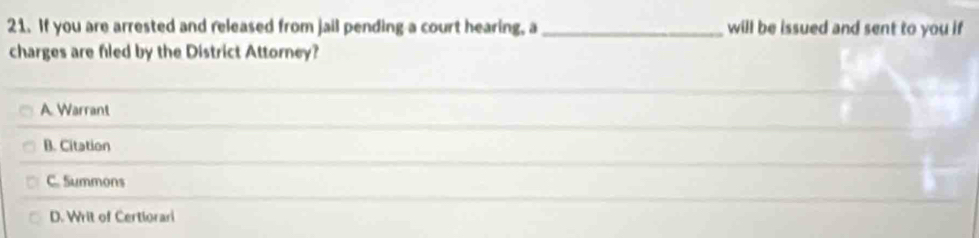 If you are arrested and released from jail pending a court hearing, a _will be issued and sent to you if 
charges are filed by the District Attorney?
_
A. Warrant
_
_
B. Citation
_
C. Summons
D. Writ of Certiorari