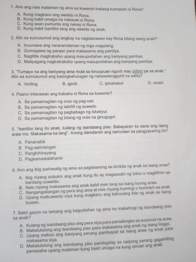 Ano ang nais malaman ng ama sa kuwento habang kumakain si Rona?
A. Kung magkano ang sweldo ni Rona.
B. Kung bakit umaga na nakauwi si Rona.
C. Kung saan pumunta ang nanay ni Rona.
D. Kung bakit isanlibo lang ang sweldo ng anak.
2. Alin sa sumusunod ang angkop na naglalarawan kay Rona bilang isang anak?
A. Inuunawa ang nararamdaman ng mga magulang.
B. Gumagawa ng paraan para makasama ang pamilya.
C. Nagtitiis magtrabaho upang masuportahan ang kaniyang pamilya.
D. Matiyagang nagtratrabaho upang masuportahan ang kaniyang pamilya.
3. “Tumayo na ang kaniyang ama mula sa kinuupuan ngunit may inihirit pa sa anak.”
Alin sa sumusunod ang kasingkahulugan ng nakasalangguhit na salita?
A. hiniling B. iginiit C. ipinahabol D. sinabi
4. Paano inilarawan ang trabaho ni Rona sa kuwento?
A. Sa pamamagitan ng oras ng pag-uwi.
B. Sa pamamagitan ng laki/liit ng suwedo
C. Sa pamamagitan ng pagbabago ng iskedyul.
D. Sa pamamagitan ng bilang ng oras na ginugugol.
5. "Isanlibo lang ito anak, kulang ng isandaang piso. Babayaran ko sana ang isang
araw mo. Makasama ka lang". Anong damdamin ang namutawi sa pangyayaring ito?
A. Pananabik
B. Pag-aalinlangan
C. Panghihinayang
D. Pagkamaalalahanin
6. Ano ang ibig ipahiwatig ng ama sa pagtatanong sa kinikita ng anak sa isang araw?
A. Ibig niyang subukin ang anak kung ito ay magsasabi ng totoo o magiilihim sa
kanilang suweldo.
B. Nais niyang makasama ang anak kahit man lang sa isang buong araw.
C. Nangangailangan ng pera ang ama at nais niyang humingi o humiram sa anak.
D. Upang maikuwento niya kung magkano ang kabuoang kita ng anak sa isang
buwan.
7. Bakit gayon na lamang ang kagustuhan ng ama na makahingi ng isandaang piso
sa anak?
A. Kulang ng isandaang piso ang pera niya para pamalengke sa susunod na araw.
B. Makatutulong ang isandaang piso para makasama ang anak ng isang linggo.
C. Upang mabuo ang kaniyang perang pambayad sa isang araw ng anak para
makasama siya.
D. Makatutulong ang isandaang piso pandagdag sa naipong perang gagamiting
pamasahe upang malaman kung bakit umaga na kung umuwi ang anak.