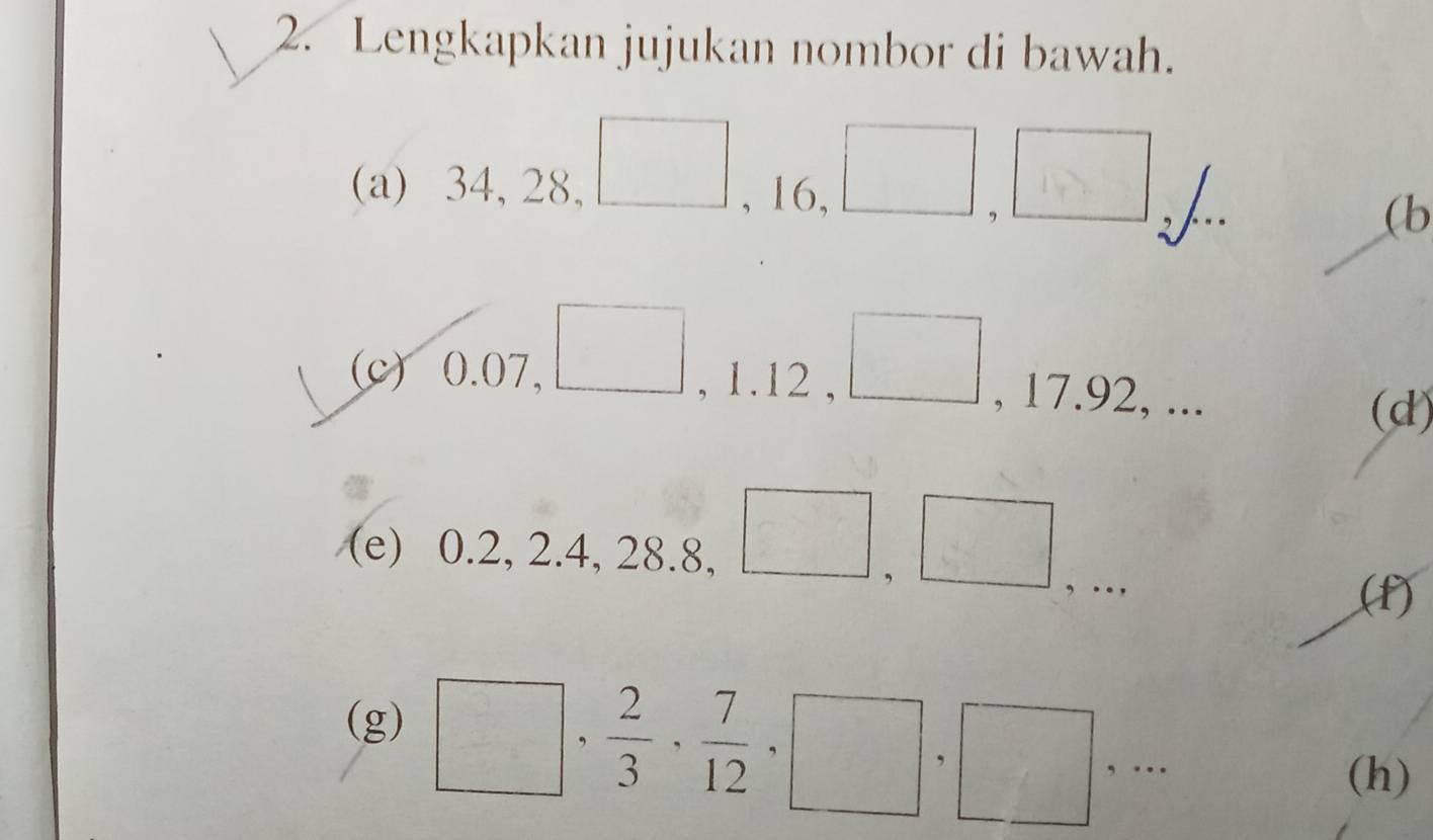 Lengkapkan jujukan nombor di bawah. 
(a) 34, 28, □ , 16, □ , □
(b 
(c) 0.07, □ , 1.12 , □ , 17.92, ... 
(d) 
(e) 0.2, 2.4, 28.8, □ ,□ ,.. □ 
(f) 
(g)
□ ,  2/3 ,  7/12 , □ , □ ,... 
(h)