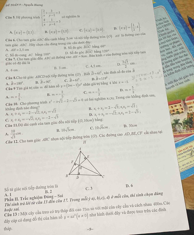 ĐÊ TOẢN 9 - Nguyễn Hương
Câu 5. Hệ phương trình beginarrayl  2/x + 3/y-1 =5  4/x - 1/y-1 =3endarray. có nghiệm là
Vĩnh An,
của UBND
A. (x;y)=(2;1). B. (x;y)=(1;2). C. (x;y)=(2;0). D. (x;y)=( 1/2 ;4). à chia tách
Vĩnh An.
lện lời dạy của Chính quyền
Câu 6. Cho tam giác ABC đều cạnh bằng 3cm và nội tiếp đường tròn (O). AH là đường cao của
tam giác ABC . Hãy chọn câu đúng trong các câu dưới đây:
a mọi khó khăn,
A. AH=2,5cm B. Số đo góc widehat BOC bàng 60°
trường sư phạm;
vụ, nâng cao chất
Câu 7. Cho tam giác đều ABC có đường cao AH=9cm. Bán kính 7 của đường tròn nội tiếp tam hoa học, đối mới
C. Số đo cung AC bằng 100° D. Số đo góc widehat BOC bằng 120°
A. 6 cm . B. 3 cm . C. 4,5 cm . D.  3sqrt(3)/2 cm. từng bước phát triển
giác có độ dài là
lất lượng giáo dục đại
g dân đầu toàn huyện,
và kiểm định chất lượng
Câu 8.Cho tứ giác ABCD nội tiếp đường tròn (O) . Biết widehat D=61° , xác đinh số đo của widehat B là long trọng đồn bằng
C. widehat B=61°. D. widehat B=119°.
A. hat B=180°. B. widehat B=90°. y=(2m-1)x^2 nhận giá trị bằng 4 khi x=-1.
h một địa chỉ giáo dục
Câu 9 Tìm giá trị của m để hàm số
huynh và học sinh,
A. m= 2/5 . B. m=- 2/5 . C. m=- 5/2 . D. m= 5/2 .
Câu 10. Cho phương trình x^2-xsqrt(2)-2-sqrt(3)=0 có hai nghiệm x₁;x₂. Trong các khẳng định sau,
khẳng định nào đúng?
B.
A. x_1+x_2=-2-sqrt(2);x_1x_2=sqrt(2) x_1+x_2=2-sqrt(3);x_1x_2=sqrt(2);
D. x_1+x_2=-sqrt(2);x_1x_2=2-sqrt(3);
C. x_1+x_2=-sqrt(2);x_1x_2=-2-sqrt(3) (O,10cm) bằng:
Câu 11.Độ dài cạnh của tam giác đều nội tiếp
B. 10sqrt(3)cm. C. 10sqrt(6)cm. D. 30cm
A.  10/sqrt(3) cm.
Câu 12. Cho tam giác ABC nhọn nội tiếp đường tròn (O). Các đường cao AD,BE,CF cắt nhau tại
H
HOA PHƯợNG Sản xuất tại:
Bã Lượng, Hơn
% - 92% ISO, DL: 175 x 250 (t2mm
Số tứ giác nội tiếp đường tròn là C. 3 D. 6
A. 1 B. 2
Phần II. Trắc nghiệm Đúng - Sai
Thí sinh trã lời từ câu 13 đễn câu 17. Trong mỗi ý a), b),c), d) ở mỗi câu, thí sinh chọn đúng
Cầu 13 : Một cây cầu treo có trụ tháp đôi cao 75m so với mặt của cây cầu và cách nhau 400m.Các
hoặc sai.
dây cáp có dạng đồ thị của hàm số y=ax^2(a!= 0) như hình dưới đây và được treo trên các đỉnh
tháp.
--9--