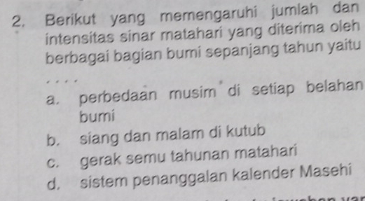 Berikut yang memengaruhi jumlah dan
intensitas sinar matahari yang diterima oleh
berbagai bagian bumi sepanjang tahun yaitu
a. perbedaan musim di setiap belahan
bumi
b. siang dan malam di kutub
c. gerak semu tahunan matahari
d. sistem penanggalan kalender Masehi