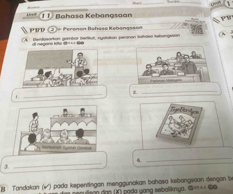 Mouri: _Tarikh_ 
Unit 
Nama 
_ 
Unit 11 Bahasa Kebangsaan 
PB 
PBD ② Peranan Bahasa Kebangsaan 
A Berdasarkan gambar berikut, nyatakan peranan bahasa kebangsaan A J 
di negara kita @ 942 @ 
_ 
2. 
_ 
1. 
Tige Etor Ayam 
_ 
4. 
_ 
3. 
B Tandakan (√) pada kepentingan menggunakan bahasa kebangsaan dengan be 
enulisan dan (X) pada yang sebaliknya, 9 K9.4.6 T