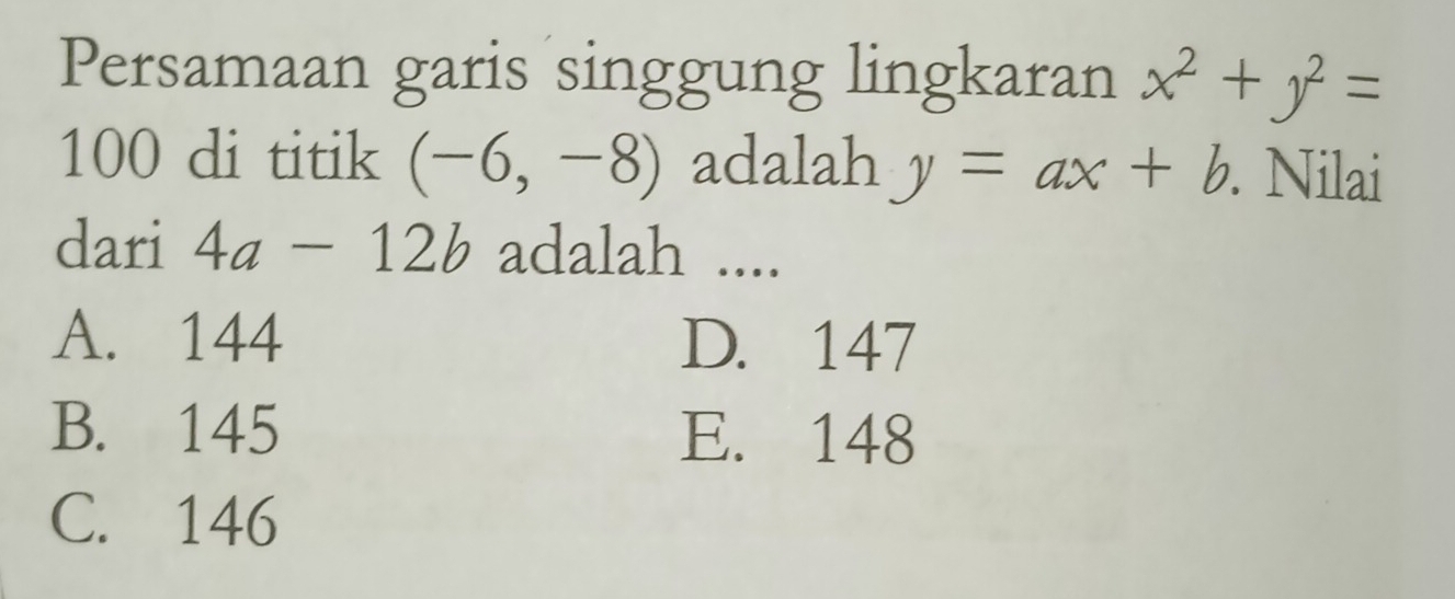 Persamaan garis singgung lingkaran x^2+y^2=
100 di titik (-6,-8) adalah y=ax+b. . Nilai
dari 4a-12b adalah ....
A. 144 D. 147
B. 145 E. 148
C. 146