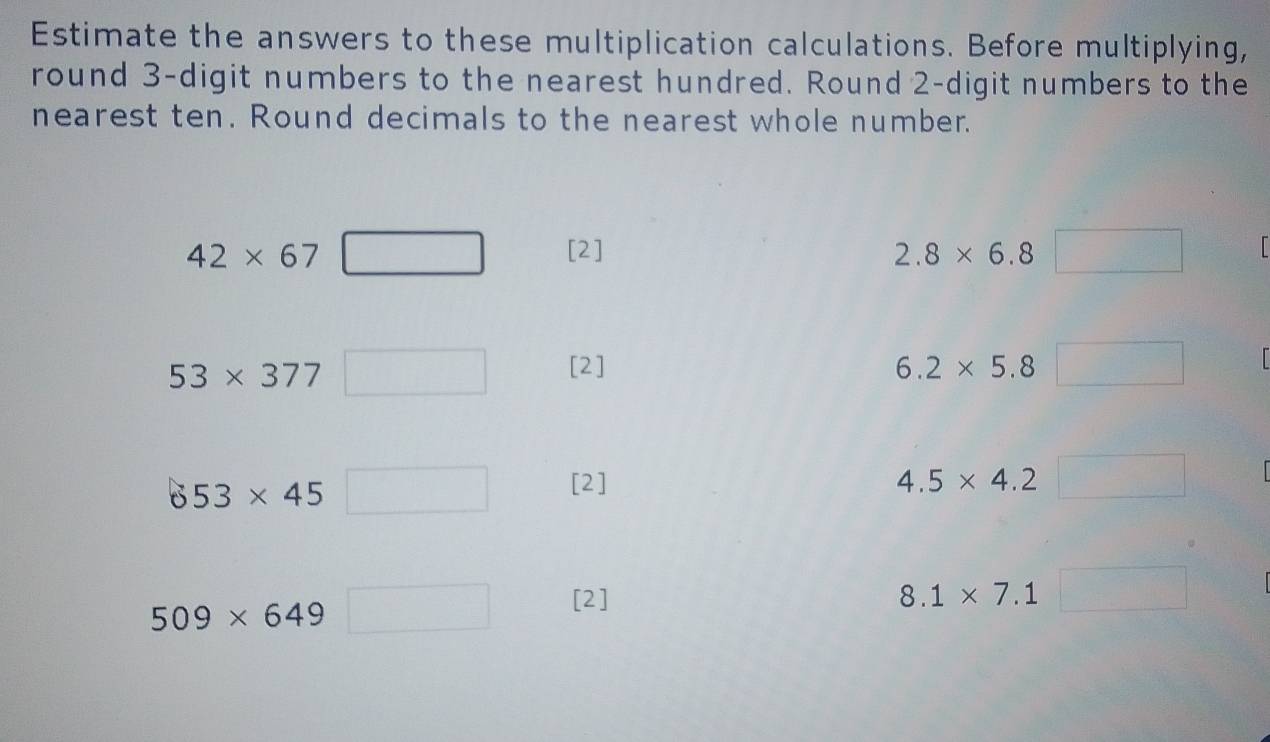 Estimate the answers to these multiplication calculations. Before multiplying, 
round 3 -digit numbers to the nearest hundred. Round 2 -digit numbers to the 
nearest ten. Round decimals to the nearest whole number.
42* 67 [2]
53* 377
[2] 
6 53* 45
[2] 4.5* 4.2
beginpmatrix □ 
509* 649
[2] 8.1* 7.1