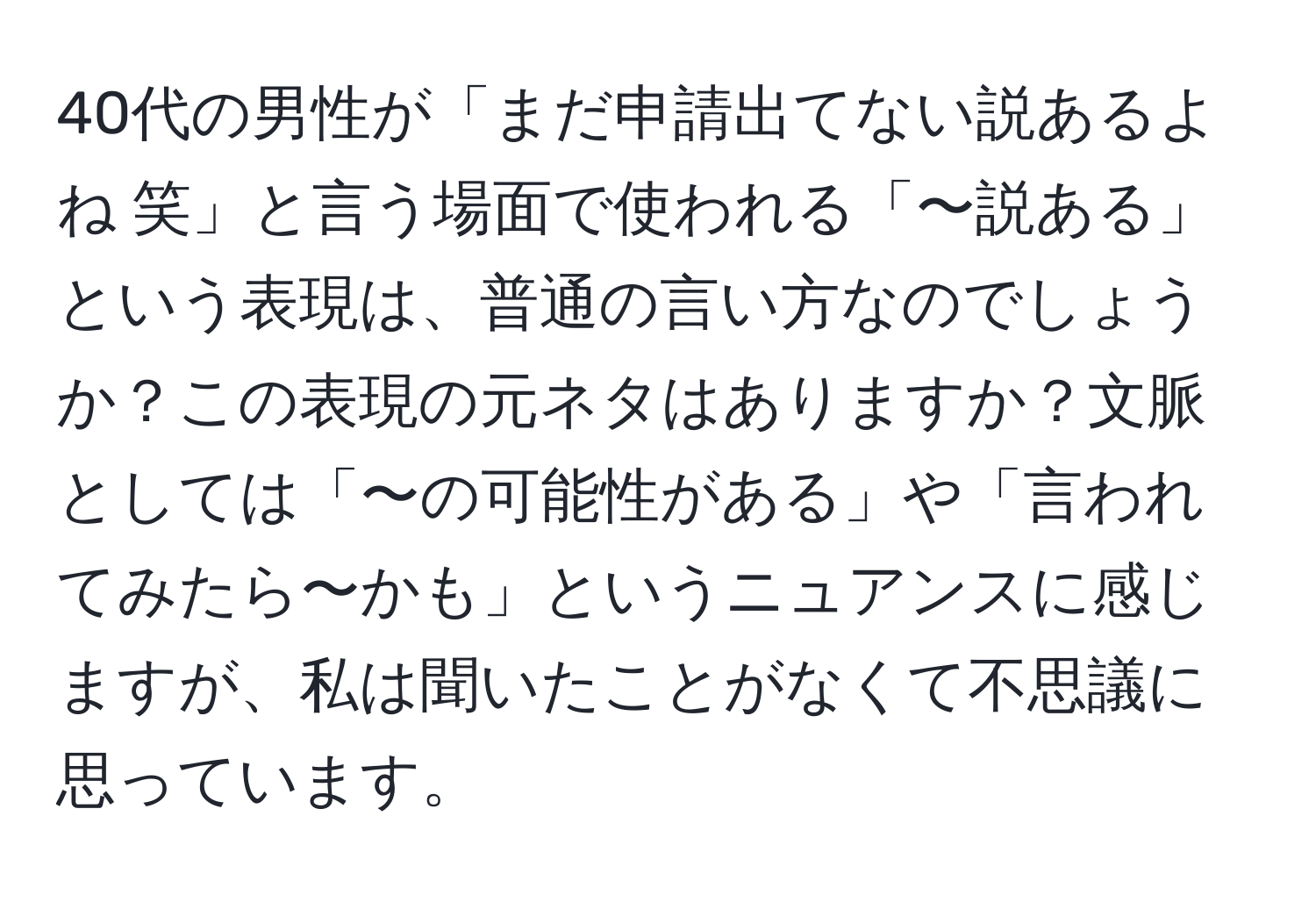 40代の男性が「まだ申請出てない説あるよね 笑」と言う場面で使われる「〜説ある」という表現は、普通の言い方なのでしょうか？この表現の元ネタはありますか？文脈としては「〜の可能性がある」や「言われてみたら〜かも」というニュアンスに感じますが、私は聞いたことがなくて不思議に思っています。