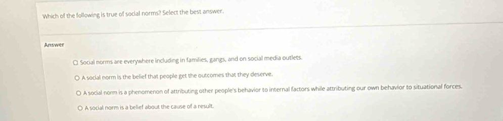 Which of the following is true of social norms? Select the best answer.
Answer
¤ Social norms are everywhere including in families, gangs, and on social media outlets.
A social norm is the belief that people get the outcomes that they deserve.
A social norm is a phenomenon of attributing other people's behavior to internal factors while attributing our own behavior to situational forces.
A social norm is a belief about the cause of a result.