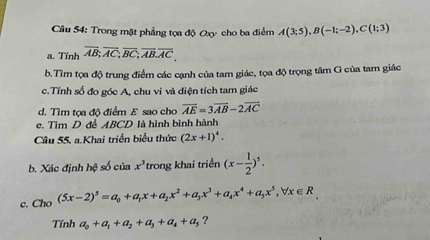 Trong mặt phẳng tọa độ Oxy cho ba điểm A(3;5), B(-1;-2), C(1;3)
a. Tính overline AB; overline AC; overline BC; overline AB. overline AC. 
b.Tìm tọa độ trung điểm các cạnh của tam giác, tọa độ trọng tâm G của tam giác 
c.Tính số đo góc A, chu vi và diện tích tam giác 
d. Tìm tọa độ điểm E sao cho vector AE=3vector AB-2vector AC
e. Tìm D đễ ABCD là hình bình hành 
Câu 55. a.Khai triển biểu thức (2x+1)^4. 
b. Xác định hệ số của x^3 trong khai triển (x- 1/2 )^5. 
c. Cho (5x-2)^5=a_0+a_1x+a_2x^2+a_3x^3+a_4x^4+a_5x^5, forall x∈ R
Tính a_0+a_1+a_2+a_3+a_4+a_5 ?