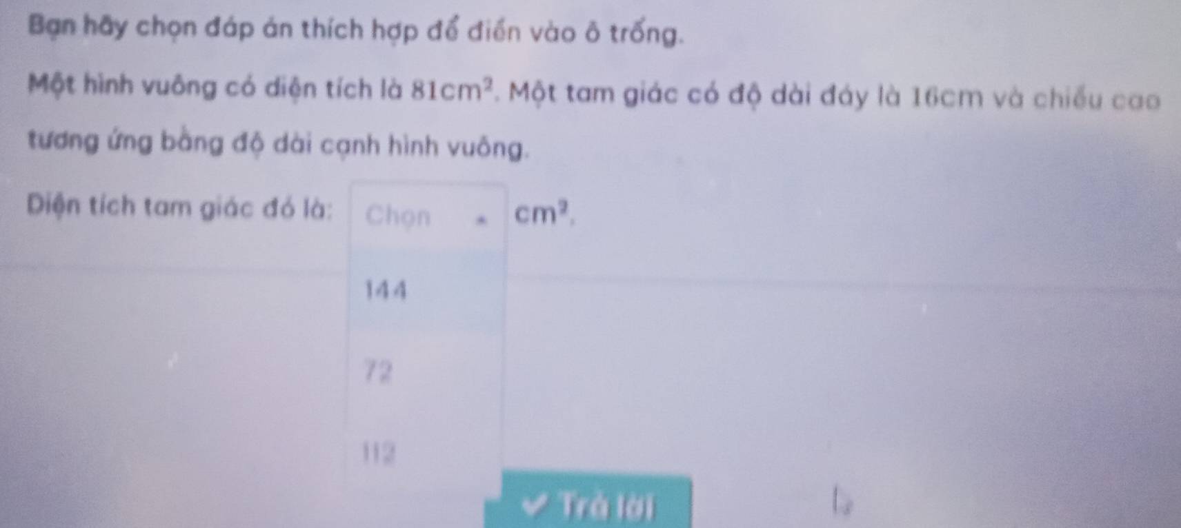 Bạn hãy chọn đáp án thích hợp để điển vào ô trống.
Một hình vuông có diện tích là 81cm^2. Một tam giác có độ dài đáy là 16cm và chiếu cao
tương ứng bằng độ dài cạnh hình vuông.
Diện tích tam giác đó là: Chọn cm^2.
144
72
112
Trà lời