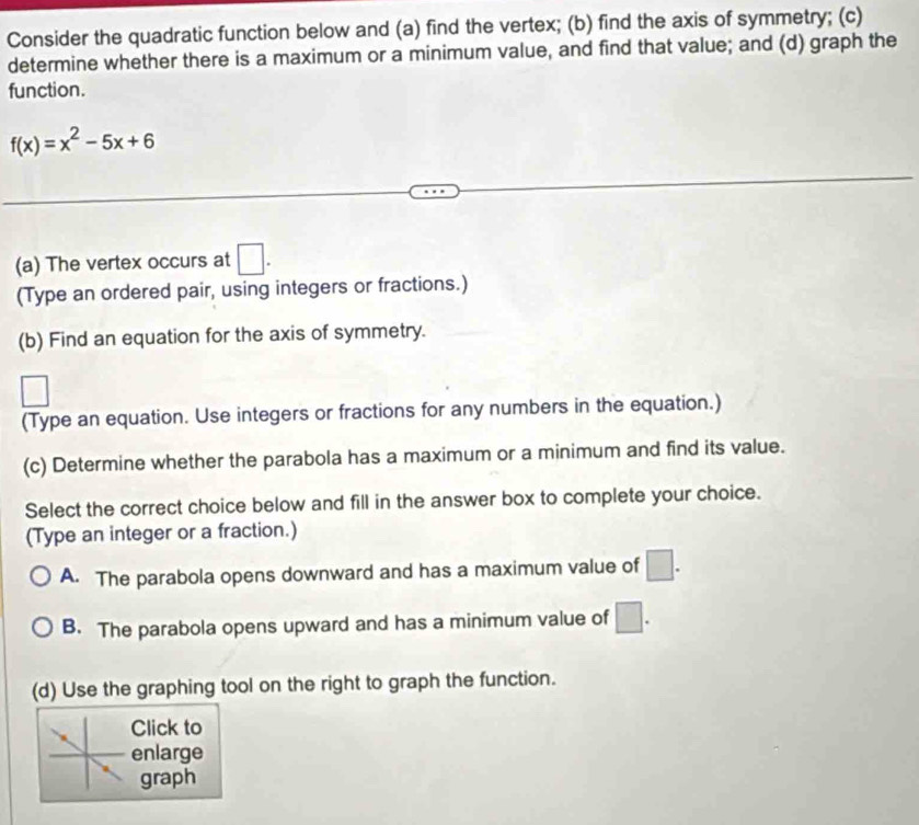 Consider the quadratic function below and (a) find the vertex; (b) find the axis of symmetry; (c)
determine whether there is a maximum or a minimum value, and find that value; and (d) graph the
function.
f(x)=x^2-5x+6
(a) The vertex occurs at □. 
(Type an ordered pair, using integers or fractions.)
(b) Find an equation for the axis of symmetry.
(Type an equation. Use integers or fractions for any numbers in the equation.)
(c) Determine whether the parabola has a maximum or a minimum and find its value.
Select the correct choice below and fill in the answer box to complete your choice.
(Type an integer or a fraction.)
A. The parabola opens downward and has a maximum value of □.
B. The parabola opens upward and has a minimum value of □.
(d) Use the graphing tool on the right to graph the function.
Click to
enlarge
graph