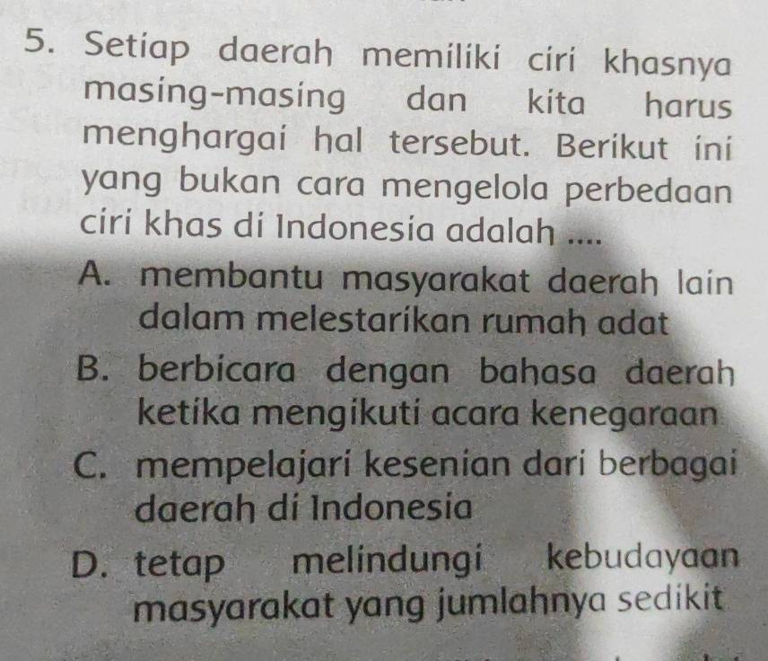 Setiap daerah memiliki ciri khasnya
masing-masing dan kita harus
menghargai hal tersebut. Berikut ini
yang bukan cara mengelola perbedaan 
ciri khas di Indonesía adalah ....
A. membantu masyarakat daerah lain
dalam melestaríkan rumah adat
B. berbicara dengan bahasa daerah
ketíka mengíkuti acara kenegaraan
C. mempelajari kesenian dari berbagai
daerah dí Indonesía
D. tetap melindungi kebudayaan
masyarakat yang jumlahnya sedikit .