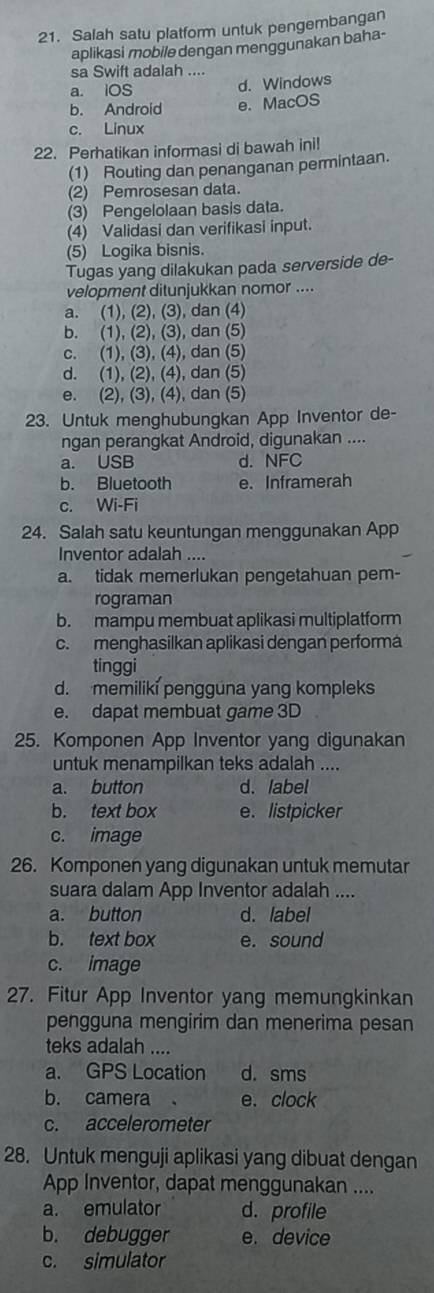 Salah satu platform untuk pengembangan
aplikasi mobile dengan menggunakan baha-
sa Swift adalah ....
a. iOS d. Windows
b. Android e. MacOS
c. Linux
22. Perhatikan informasi di bawah ini!
(1) Routing dan penanganan permintaan.
(2) Pemrosesan data.
(3) Pengelolaan basis data.
(4) Validasi dan verifikasi input.
(5) Logika bisnis.
Tugas yang dilakukan pada serverside de-
velopment ditunjukkan nomor ....
a. (1), (2), (3), dan (4)
b. (1), (2), (3), dan (5)
c. (1), (3), (4), dan (5)
d. (1), (2), (4), dan (5)
e. (2), (3), (4), dan (5)
23. Untuk menghubungkan App Inventor de-
ngan perangkat Android, digunakan ....
a. USB d. NFC
b. Bluetooth e. Inframerah
c. Wi-Fi
24. Salah satu keuntungan menggunakan App
Inventor adalah ....
a. tidak memerlukan pengetahuan pem-
rograman
b. mampu membuat aplikasi multiplatform
c. menghasilkan aplikasi dengan performa
tinggi
d. memilikí pengguna yang kompleks
e. dapat membuat game 3D
25. Komponen App Inventor yang digunakan
untuk menampilkan teks adalah ....
a. button d. label
b. text box e. listpicker
c. image
26. Komponen yang digunakan untuk memutar
suara dalam App Inventor adalah ....
a. button d. label
b. text box e. sound
c. image
27. Fitur App Inventor yang memungkinkan
pengguna mengirim dan menerima pesan
teks adalah ....
a. GPS Location d. sms
b. camera e. clock
c. accelerometer
28. Untuk menguji aplikasi yang dibuat dengan
App Inventor, dapat menggunakan ....
a. emulator d. profile
b. debugger e. device
c. simulator