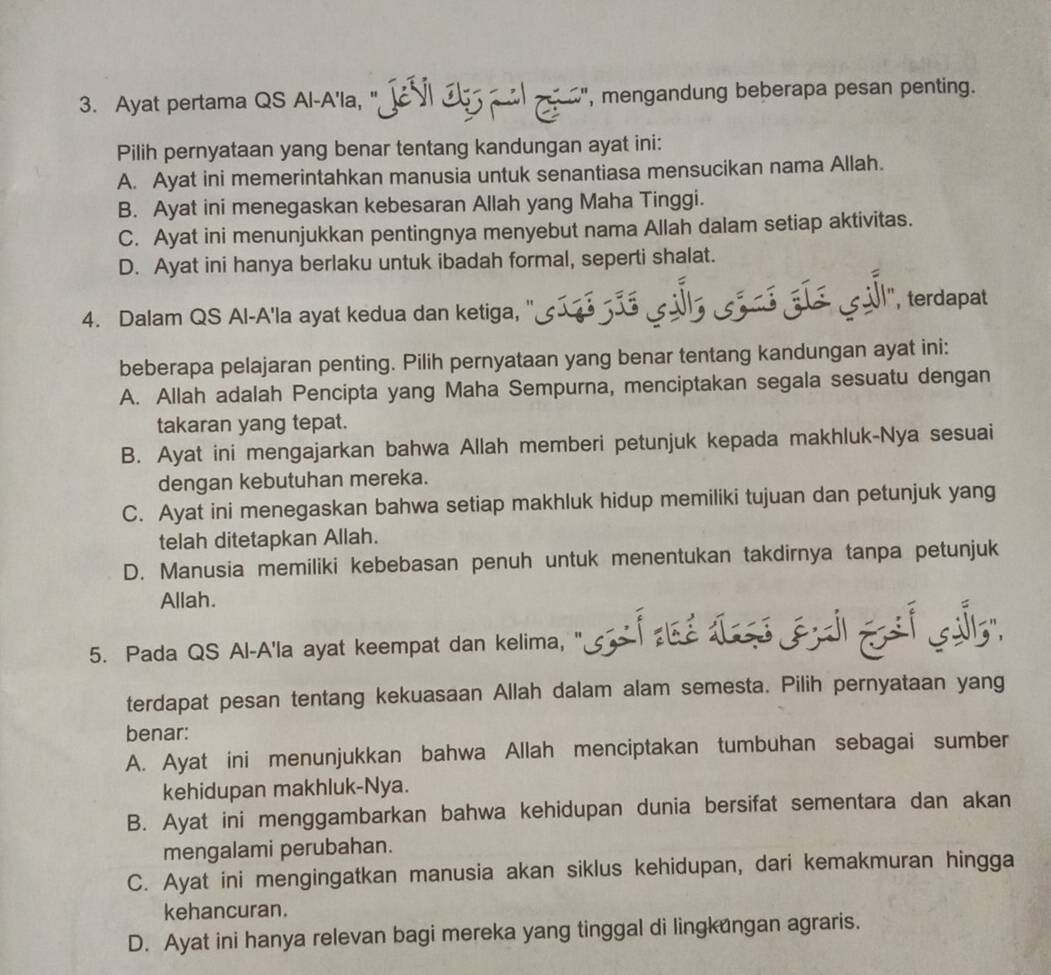 Ayat pertama QS AI-A'Ia, " JVI J l p", mengandung beberapa pesan penting.
Pilih pernyataan yang benar tentang kandungan ayat ini:
A. Ayat ini memerintahkan manusia untuk senantiasa mensucikan nama Allah.
B. Ayat ini menegaskan kebesaran Allah yang Maha Tinggi.
C. Ayat ini menunjukkan pentingnya menyebut nama Allah dalam setiap aktivitas.
D. Ayat ini hanya berlaku untuk ibadah formal, seperti shalat.
4. Dalam QS Al-A'la ayat kedua dan ketiga, " ''siré Jãs ils si né ¿ís sÎl'', terdapat
beberapa pelajaran penting. Pilih pernyataan yang benar tentang kandungan ayat ini:
A. Allah adalah Pencipta yang Maha Sempurna, menciptakan segala sesuatu dengan
takaran yang tepat.
B. Ayat ini mengajarkan bahwa Allah memberi petunjuk kepada makhluk-Nya sesuai
dengan kebutuhan mereka.
C. Ayat ini menegaskan bahwa setiap makhluk hidup memiliki tujuan dan petunjuk yang
telah ditetapkan Allah.
D. Manusia memiliki kebebasan penuh untuk menentukan takdirnya tanpa petunjuk
Allah.
5. Pada QS Al-A'la ayat keempat dan kelima, "
terdapat pesan tentang kekuasaan Allah dalam alam semesta. Pilih pernyataan yang
benar:
A. Ayat ini menunjukkan bahwa Allah menciptakan tumbuhan sebagai sumber
kehidupan makhluk-Nya.
B. Ayat ini menggambarkan bahwa kehidupan dunia bersifat sementara dan akan
mengalami perubahan.
C. Ayat ini mengingatkan manusia akan siklus kehidupan, dari kemakmuran hingga
kehancuran.
D. Ayat ini hanya relevan bagi mereka yang tinggal di lingkungan agraris.