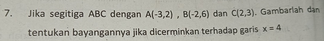 Jika segitiga ABC dengan A(-3,2), B(-2,6) dan C(2,3). Gambarlah dan 
tentukan bayangannya jika dicerminkan terhadap garis x=4