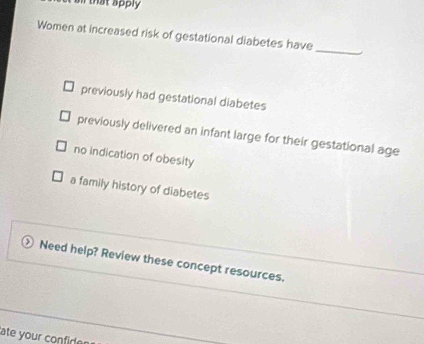 that apply 
_
Women at increased risk of gestational diabetes have
previously had gestational diabetes
previously delivered an infant large for their gestational age
no indication of obesity
a family history of diabetes
Need help? Review these concept resources.
ate your confider