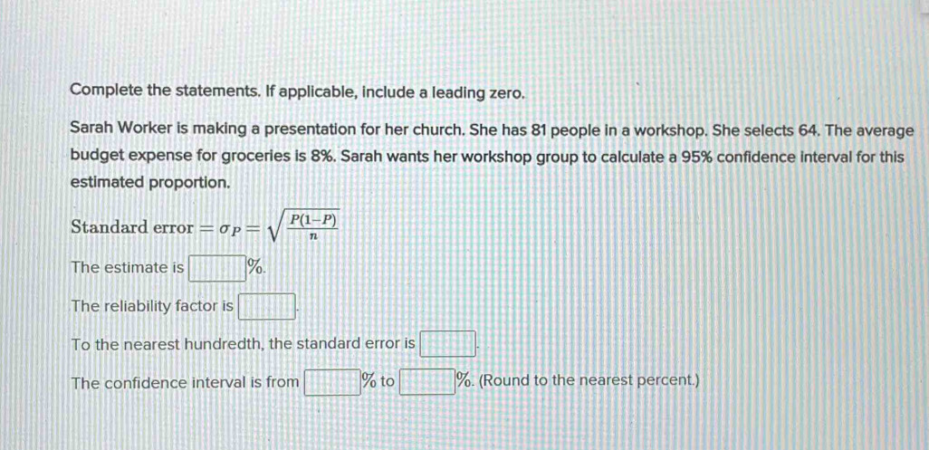 Complete the statements. If applicable, include a leading zero. 
Sarah Worker is making a presentation for her church. She has 81 people in a workshop. She selects 64. The average 
budget expense for groceries is 8%. Sarah wants her workshop group to calculate a 95% confidence interval for this 
estimated proportion. 
Standard error =sigma _P=sqrt(frac P(1-P))n
The estimate is □ %. 
The reliability factor is □. 
To the nearest hundredth, the standard error is □. 
The confidence interval is from □ % to □ %. (Round to the nearest percent.)