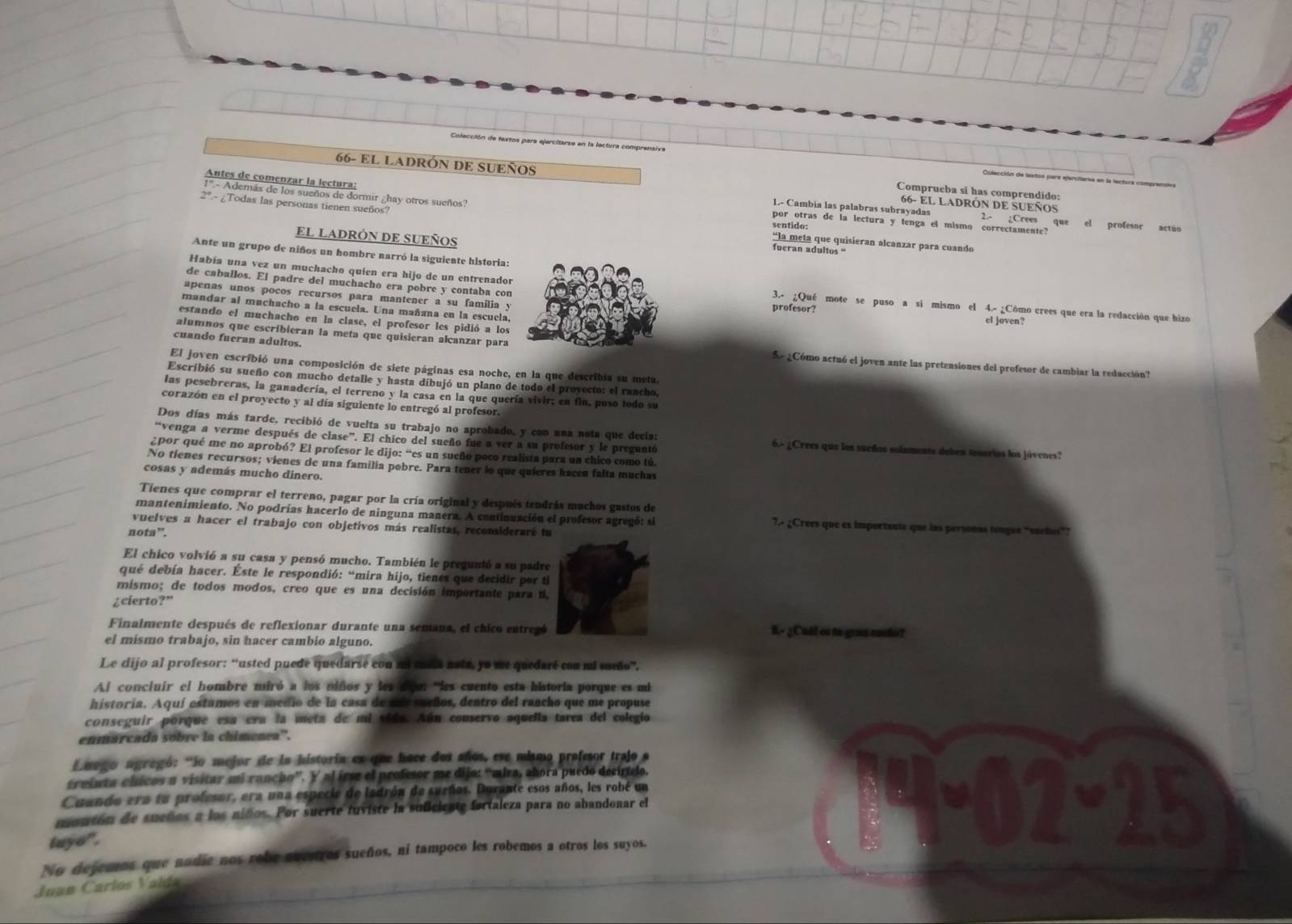 66- EL LADRÓN DE SUEÑOS Comprueba sĩ has comprendido:
Colección de textos para ejercitersa en la lectura comprenstn
Antes de comenzar la lectura:
1'.- Además de los sueños de dormir ¿hay otros sueños?
66- EL LADRÓN DE SUEÑOS
1.- Cambia las palabras subrayadas 2.- ¿Crees que el profesor actão
por otras de la lectura y tenga el mismo correctamente?
2º.- ¿Todas las personas tienen sueños? “la meta que quisieran alcanzar para cuando
sentido:
EL LADRÓN DE SUEÑOS
fueran adultos “
Ante un grupo de niños un hombre narró la siguiente historia:
de caballos. El padre del muchacho era pobre y contaba con
Había una vez un muchacho quien era hijo de un entrenador3.- ¿Qué mote se puso a si mismo el 4.- ¿Cómo crees que era la redacción que hizo
apenas unos pocos recursos para mantener a su familia yprofesor?
mandar al machacho a la escuela. Una mañana en la escuela. el joven?
estando el muchacho en la clase, el profesor les pidió a los
cuando fueran adultos.
alumnos que escribieran la meta que quisieran alcanzar para Se ¿Cómo actuó el joven ante las pretensiones del profesor de cambiar la redacción?
El joven escribió una composición de siete páginas esa noche, en la que describia su meta.
Escribió su sueño con mucho detalle y hasta dibujó un plano de todo el proyecto: el rancho,
las pesebreras, la ganadería, el terreno y la casa en la que quería vivir; en fin, puso todo su
corazón en el proyecto y al día siguiente lo entregó al profesor
Dos días más tarde, recibió de vuelta su trabajo no aprobado, y con una nota que decía: 6.º ¿Crees que los sueños solamente deben tenerios los jóvenes?
“venga a verme después de clase”. El chico del sueño fue a ver a su profesor y le preguntó
¿por qué me no aprobó? El profesor le dijo: “es un sueño poco realista para un chico como tú.
No tienes recursos; vienes de una familia pobre. Para tener lo que quieres hacen falta muchas
cosas y además mucho dinero.
Tienes que comprar el terreno, pagar por la cría original y después tendrás muchos gastos de
mantenimiento. No podrías hacerlo de ninguna manera. A continuación el profesor agregó: sl 7.- ¿Crees que es importanse que las personas tenges “sueños”?
vuelves a hacer el trabajo con objetivos más realistas, reconsiderare tu
nota”.
El chico volvió a su casa y pensó mucho. También le preguntó a su padre
qué debía hacer. Éste le respondió: “mira hijo, tienes que decidir por ti
mismo; de todos modos, creo que es una decisión importante para ti,
¿cierto?”
Finalmente después de reflexionar durante una semana, el chico entregó 8.- ¿ Cull os to gran moto?
el mismo trabajo, sin hacer cambio alguno.
Le dijo al profesor: “usted puede quedarse con mi csta nata, yo me quedaré con mi sueño”.
Al concluir el hombre miró a los miños y les dgo: ''les cuento esta historia porque es mi
historia. Aquí estamos en medio de la casa de más sueños, dentro del rancho que me propuse
conseguir porque esa era la meta de mi vida. Aún conservo aquella tarea del colegio
enmarcada sobre la chimenea''.
Emego agregó: 'So mejor de la historia es que hace dos años, ese mismo profesor trajo a
gruinta chicos a visitar mi rancho”. Y al irse el profesor me dijo: “mira, abora puedo decírtelo.
Cuando era tu profesor, era una especie de ladrón de sueños. Durante esos años, les robé un
montón de sueños a los niños. Por suerte fuviste la suficieate fortaleza para no abandonar el
tuye " .
^6
No dejemos que nadie nos rebe avetros sueños, ní tampoco les robemos a otros los suyos.
Juan Carlos Valda