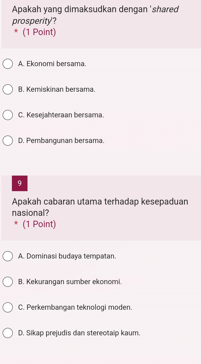 Apakah yang dimaksudkan dengan 'shared
prosperity?
* (1 Point)
A. Ekonomi bersama.
B. Kemiskinan bersama.
C. Kesejahteraan bersama.
D. Pembangunan bersama.
9
Apakah cabaran utama terhadap kesepaduan
nasional?
* (1 Point)
A. Dominasi budaya tempatan.
B. Kekurangan sumber ekonomi.
C. Perkembangan teknologi moden.
D. Sikap prejudis dan stereotaip kaum.