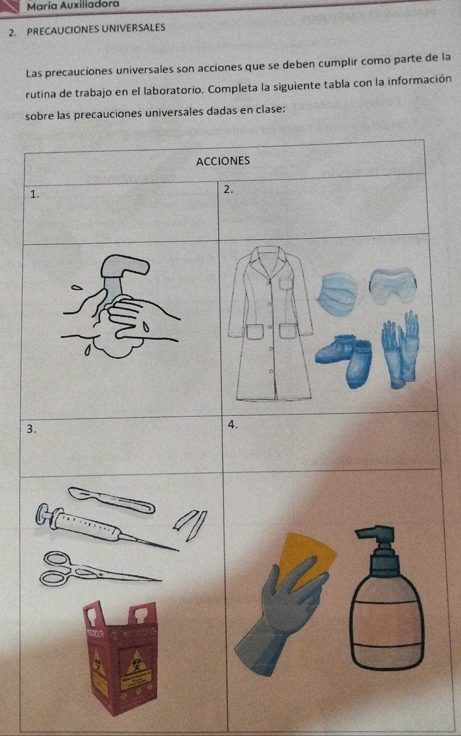 María Auxiliadora 
2. PRECAUCIONES UNIVERSALES 
Las precauciones universales son acciones que se deben cumplir como parte de la 
rutina de trabajo en el laboratorio. Completa la siguiente tabla con la información 
sobre las precauciones universales dadas en clase: 
ACCiONES 
1. 
2. 
3. 
4.