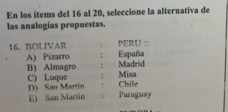 En los ítems del 16 al 20, seleccione la alternativa de
las analogías propuestas.
16. BOLIVAR : PERU ::
A) Pizarro : España
B) Almagro : Madrid
C) Luque : Misa
D) San Martín : Chile
E) San Martín : Paraguay