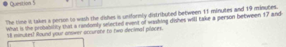 The time it takes a person to wash the dishes is uniformly distributed between 11 minutes and 19 minutes. 
What is the probability that a randomly selected event of washing dishes will take a person between 17 and
18 minutes? Round your answer accurate to two decimal places.