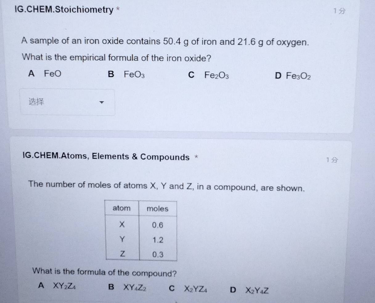 IG.CHEM.Stoichiometry *
1
A sample of an iron oxide contains 50.4 g of iron and 21.6 g of oxygen.
What is the empirical formula of the iron oxide?
A FeO B FeO_3 C Fe_2O_3 D Fe_3O_2

IG.CHEM.Atoms, Elements & Compounds * 1
The number of moles of atoms X, Y and Z, in a compound, are shown.
What is the formula of the compound?
A XY_2Z_4 B XY_4Z_2 C X_2YZ_4 D X_2Y_4Z