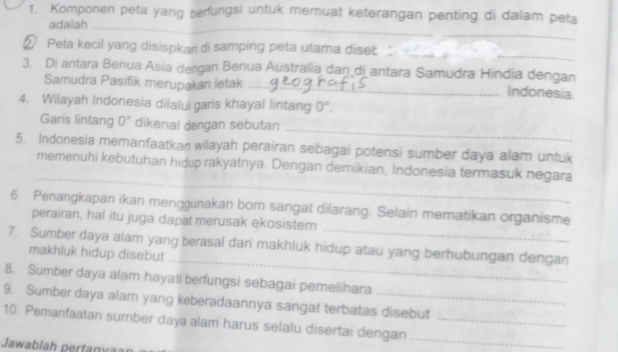 Komponen peta yang berfungsi untuk memuat keterangan penting di dalam peta 
adalah_ 
_ 
② Peta kecil yang disispkan di samping peta utama dise_ 
3. Di antara Benua Asia dengan Benua Australia dan di antara Samudra Hindia dengan 
Samudra Pasifik merupakan letak_ 
Indonesia. 
4. Wilayah Indonesia dilalui garis khayal lintang 0°. 
_ 
Garis lintang 0° dikenal dengan sebutan 
5. Indonesia memanfaatkan wilayah perairan sebagai potensi sumber daya alam untuk 
_ 
memenuhi kebutuhan hidup rakyatnya. Dengan demikian, Indonesia termasuk negara 
_ 
6. Penangkapan ikan menggunakan bom sangat dilarang. Selain mematikan organisme 
perairan, hal itu juga dapat merusak ekosistem 
_ 
7. Sumber daya alam yang berasal dari makhluk hidup atau yang berhubungan dengan 
makhluk hidup disebut 
8. Sumber daya alam hayati berfungsi sebagai pemelihara 
9. Sumber daya alam yang keberadaannya sangat terbatas disebut 
_ 
10. Pemanfaatan sumber daya alam harus selalu disertai dengan_ 
Jawablah pertánvaan