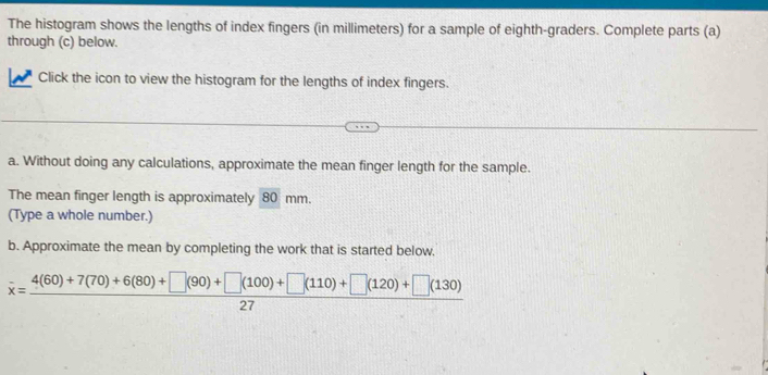 The histogram shows the lengths of index fingers (in millimeters) for a sample of eighth-graders. Complete parts (a) 
through (c) below. 
Click the icon to view the histogram for the lengths of index fingers. 
a. Without doing any calculations, approximate the mean finger length for the sample. 
The mean finger length is approximately 80 mm. 
(Type a whole number.) 
b. Approximate the mean by completing the work that is started below.
overline x= (4(60)+7(70)+6(80)+□ (90)+□ (100)+□ (110)+□ (120)+□ (130))/27 