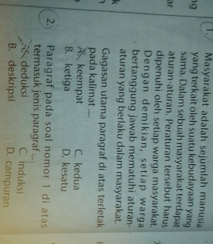 Masyarakat adalah sejúmlah manusia
g yang terkait oleh suatu kebudayaan yang
sama. Dalam sebuah masyarakat terdapat
ar aturan-aturan. Peraturan tersebut harus
dipenuhi oleh setiap warga masyarakat.
Dengan demikian, setiap warga
bertanggung jawab mematuhi aturan-
aturan yang berlaku dalam masyarakat.
Gagasan utama paragraf di atas terletak
pada kalimat ....
A. keempat C. kedua
B. ketiga D. kesatu
2. Paragraf pada soal nomor 1 di atas
termasuk jenis paragraf ....
A. deduksi C. induksi
B. deskripsi
D. campuran