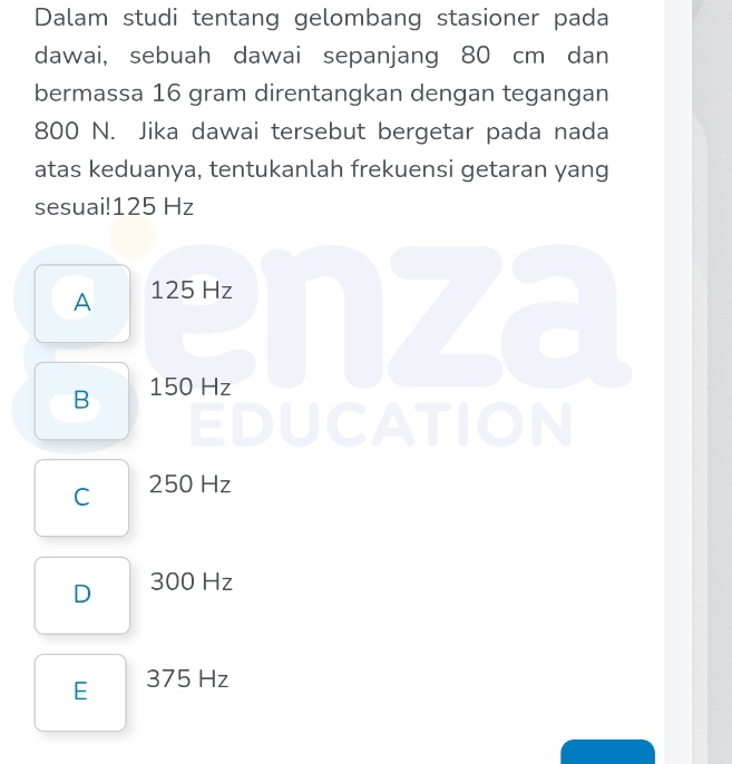 Dalam studi tentang gelombang stasioner pada
dawai, sebuah dawai sepanjang 80 cm dan
bermassa 16 gram direntangkan dengan tegangan
800 N. Jika dawai tersebut bergetar pada nada
atas keduanya, tentukanlah frekuensi getaran yang
sesuai! 125 Hz
A 125 Hz
B 150 Hz
C 250 Hz
D 300 Hz
E 375 Hz