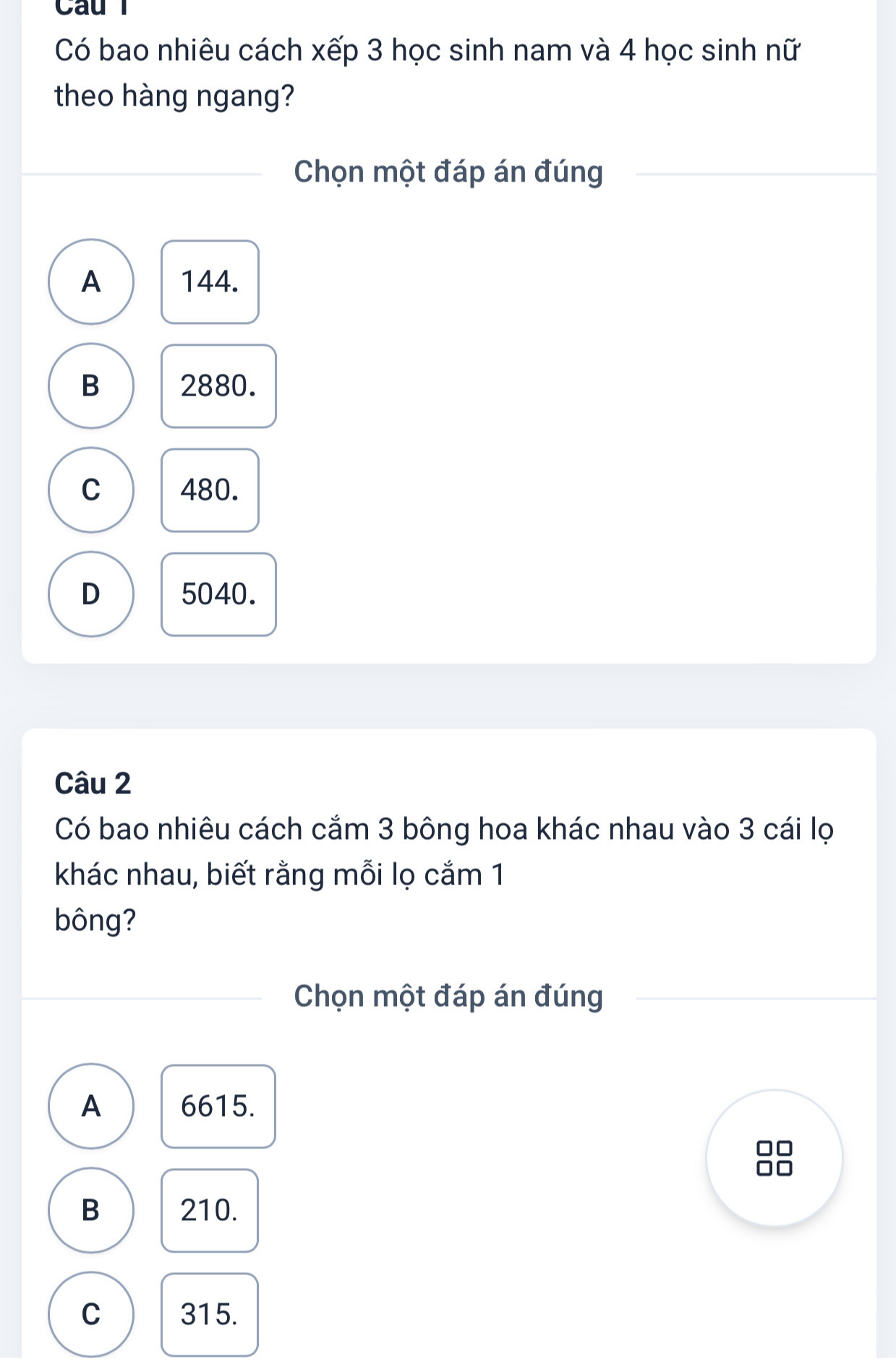 Cau l
Có bao nhiêu cách xếp 3 học sinh nam và 4 học sinh nữ
theo hàng ngang?
Chọn một đáp án đúng
A 144.
B 2880.
C 480.
D 5040.
Câu 2
Có bao nhiêu cách cắm 3 bông hoa khác nhau vào 3 cái lọ
khác nhau, biết rằng mỗi lọ cắm 1
bông?
Chọn một đáp án đúng
A 6615.
B 210.
C 315.