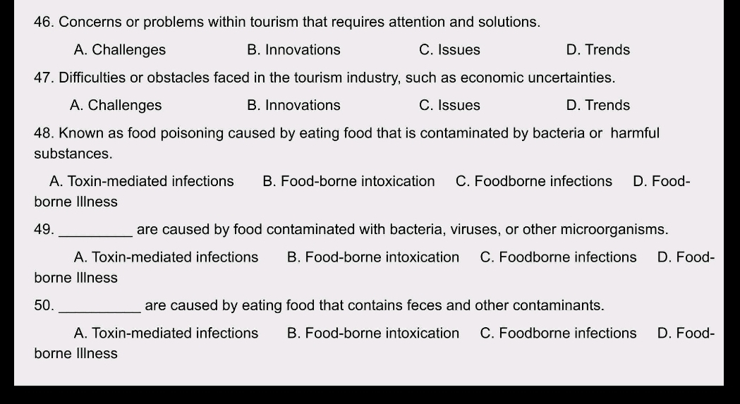 Concerns or problems within tourism that requires attention and solutions.
A. Challenges B. Innovations C. Issues D. Trends
47. Difficulties or obstacles faced in the tourism industry, such as economic uncertainties.
A. Challenges B. Innovations C. Issues D. Trends
48. Known as food poisoning caused by eating food that is contaminated by bacteria or harmful
substances.
A. Toxin-mediated infections B. Food-borne intoxication C. Foodborne infections D. Food-
borne Illness
49._ are caused by food contaminated with bacteria, viruses, or other microorganisms.
A. Toxin-mediated infections B. Food-borne intoxication C. Foodborne infections D. Food-
borne Illness
50._ are caused by eating food that contains feces and other contaminants.
A. Toxin-mediated infections B. Food-borne intoxication C. Foodborne infections D. Food-
borne Illness