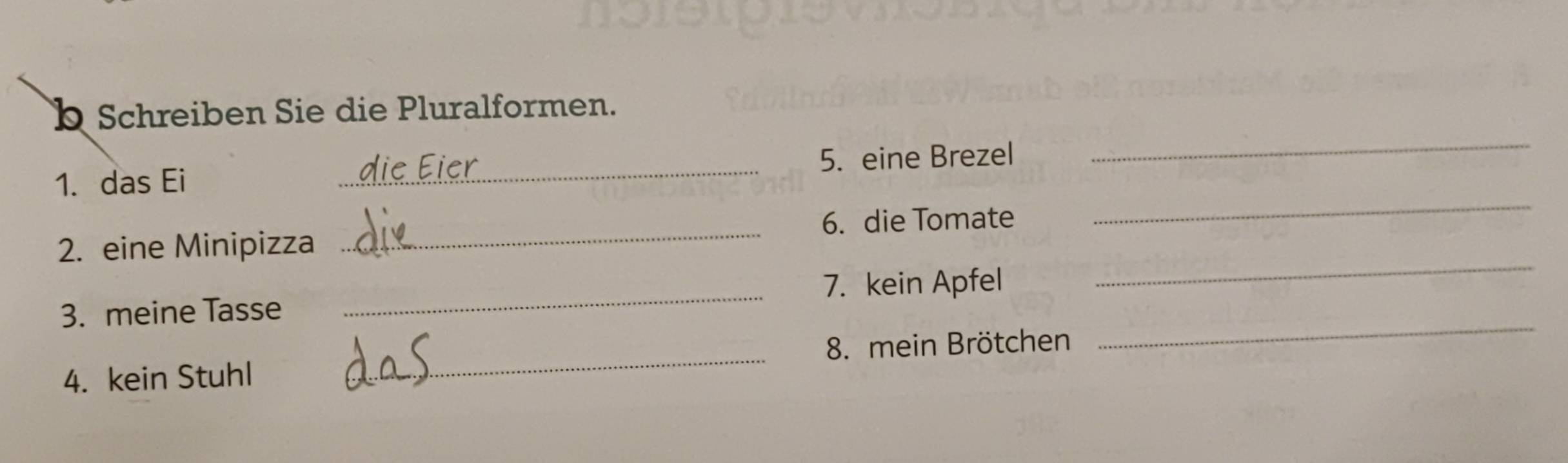 Schreiben Sie die Pluralformen. 
_ 
1. das Ei _5. eine Brezel 
_ 
6. die Tomate 
_ 
2. eine Minipizza 
_ 
7. kein Apfel 
_ 
3. meine Tasse 
4. kein Stuhl _8. mein Brötchen