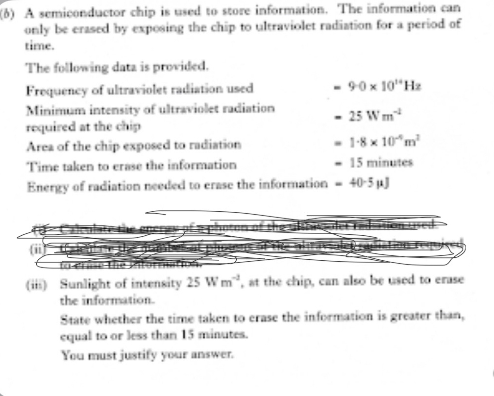 (6) A semiconductor chip is used to store information. The information can 
only be erased by exposing the chip to ultraviolet radiation for a period of 
time. 
The following data is provided. 
Frequency of ultraviolet radiation used - 9· 0* 10^(14)Hz
Minimum intensity of ultraviolet radiation
=25Wm^(-1)
required at the chip 
Area of the chip exposed to radiation
=1· 8* 10^(-4)m^2
Time taken to erase the information =15minutes
Energy of radiation needed to crase the information =40-5mu J

(iii) Sunlight of intensity 25Wm^(-3) , at the chip, can also be used to erase 
the information. 
State whether the time taken to crase the information is greater than, 
equal to or less than 15 minutes. 
You must justify your answer.