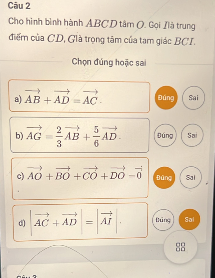 Cho hình bình hành ABCD tâm O. Gọi Ilà trung
điểm của CD, Glà trọng tâm của tam giác BCI.
_
Chọn đúng hoặc sai
a) vector AB+vector AD=vector AC. Đúng Sai
b) vector AG= 2/3 vector AB+ 5/6 vector AD. Đúng Sai
c) vector AO+vector BO+vector CO+vector DO=vector 0 Đúng Sai
d) |vector AC+vector AD|=|vector AI|.
Đúng Sai
88