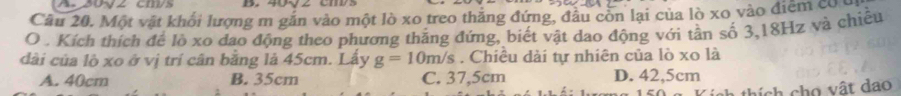 20√2 cm/s
Câu 20. Một vật khối lượng m gắn vào một lò xo treo thắng đứng, đầu còn lại của lò xo vào điểm có
O . Kích thích để lò xo dao động theo phương thắng đứng, biết vật dao động với tần số 3, 18Hz và chiều
dài của lò xo ở vị trí cân bằng là 45cm. Lấy g=10m/s. Chiêu dài tự nhiên của lò xo là
A. 40cm B. 35cm C. 37,5cm D. 42,5cm
thích cho vật dao