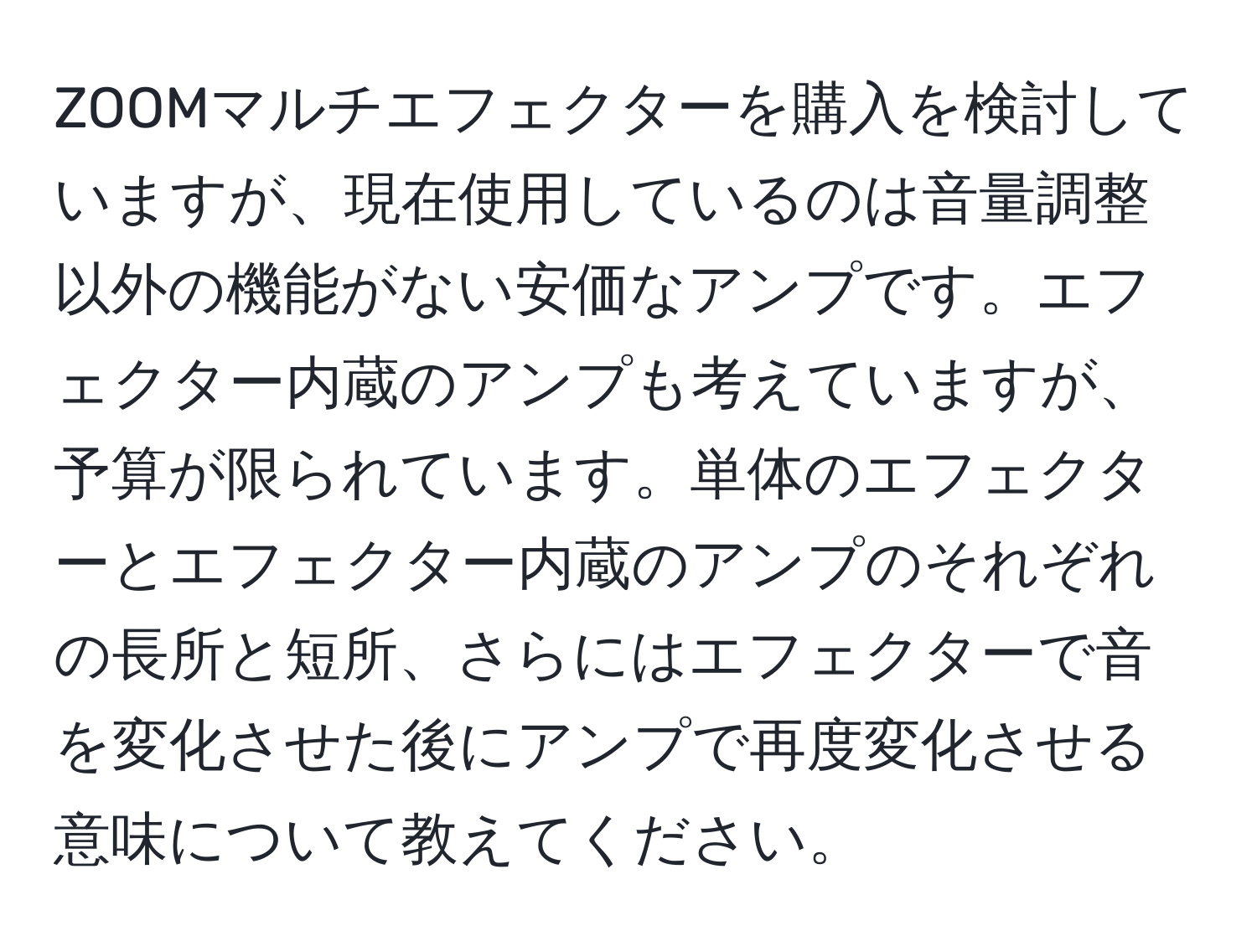 ZOOMマルチエフェクターを購入を検討していますが、現在使用しているのは音量調整以外の機能がない安価なアンプです。エフェクター内蔵のアンプも考えていますが、予算が限られています。単体のエフェクターとエフェクター内蔵のアンプのそれぞれの長所と短所、さらにはエフェクターで音を変化させた後にアンプで再度変化させる意味について教えてください。