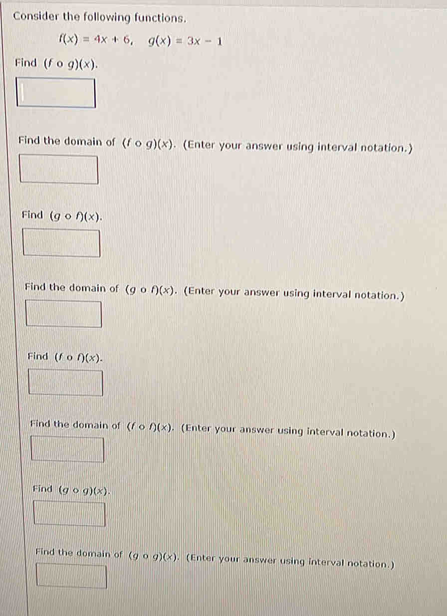 Consider the following functions.
f(x)=4x+6, g(x)=3x-1
Find (fcirc g)(x). 
Find the domain of (fcirc g)(x). (Enter your answer using interval notation.)
Find (gcirc f)(x). 
Find the domain of (gcirc f)(x). (Enter your answer using interval notation.)
Find (fcirc f)(x). 
Find the domain of (fcirc f)(x). (Enter your answer using interval notation.)
Find (gcirc g)(x). 
Find the domain of (gcirc g)(x). (Enter your answer using interval notation.)