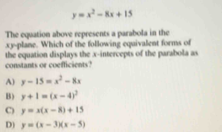 y=x^2-8x+15
The equation above represents a parabola in the
xy -plane. Which of the following equivalent forms of
the equation displays the x-intercepts of the parabola as
constants or coefficients?
A) y-15=x^2-8x
B) y+1=(x-4)^2
C) y=x(x-8)+15
D) y=(x-3)(x-5)