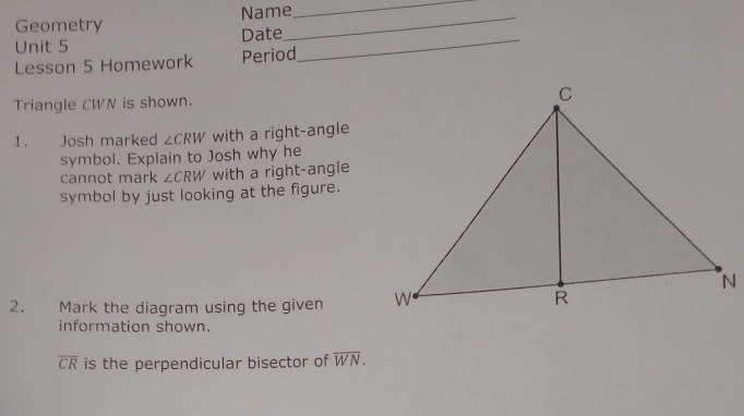 Name 
_ 
Geometry 
Unit 5 Date_ 
_ 
Lesson 5 Homework Period 
Triangle CWN is shown. 
1. Josh marked ∠ CRW with a right-angle 
symbol. Explain to Josh why he 
cannot mark ∠ CRW with a right-angle 
symbol by just looking at the figure. 
2. €£Mark the diagram using the given 
information shown.
overline CR is the perpendicular bisector of overline WN.