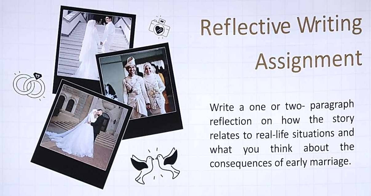 Reflective Writing 
Assignment 
Write a one or two- paragraph 
reflection on how the story 
relates to real-life situations and 
what you think about the 
consequences of early marriage.