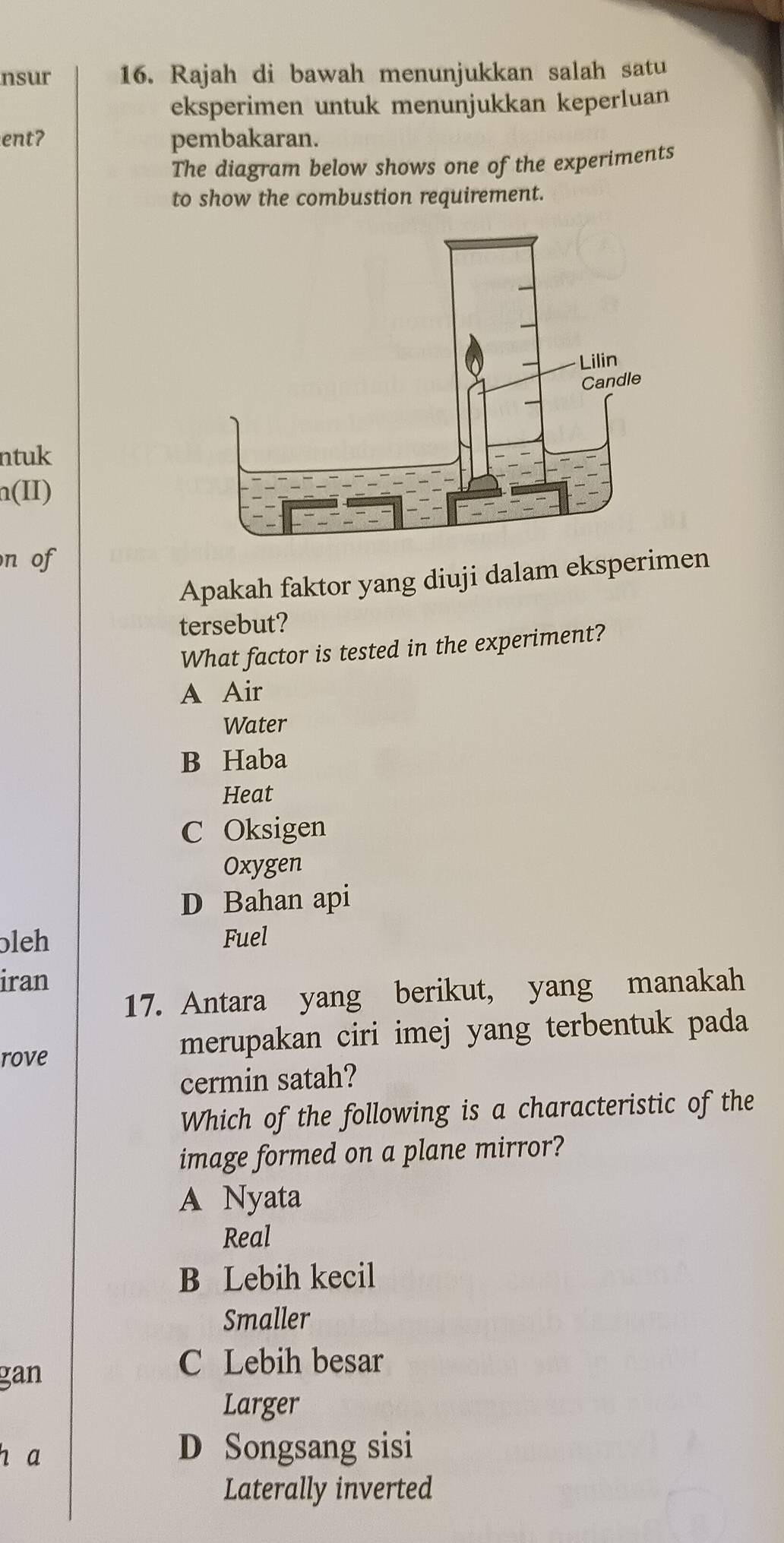 nsur 16. Rajah di bawah menunjukkan salah satu
eksperimen untuk menunjukkan keperluan
ent? pembakaran.
The diagram below shows one of the experiments
to show the combustion requirement.
ntuk
n(II)
n of
Apakah faktor yang diuji dalam eksperimen
tersebut?
What factor is tested in the experiment?
A Air
Water
B Haba
Heat
C Oksigen
Oxygen
D Bahan api
bleh Fuel
iran
17. Antara yang berikut, yang manakah
rove merupakan ciri imej yang terbentuk pada
cermin satah?
Which of the following is a characteristic of the
image formed on a plane mirror?
A Nyata
Real
B Lebih kecil
Smaller
gan
C Lebih besar
Larger
h a D Songsang sisi
Laterally inverted