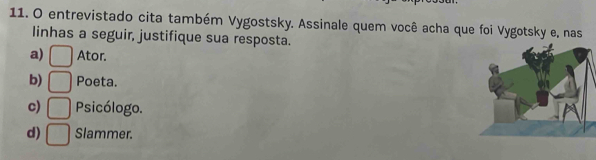 entrevistado cita também Vygostsky. Assinale quem você acha que foi Vygotsky e, nas
linhas a seguir, justifique sua resposta.
a) □ Ator.
b) □ Poeta.
c) □ Psicólogo.
d) □ Slammer.