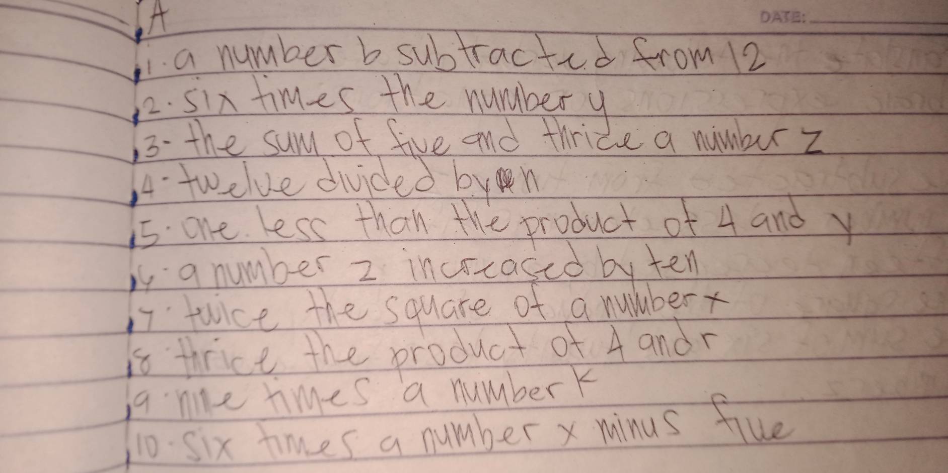 A
_
a number b subtracted from 12
2. six times the numbery
13. the sum of five and thride a numbur z
A.twelve divided byn
15 one less than the product of 4 and y
is a number 2 incrcased by ten
17. twice the square of a number
is thrice the product of 4 andr
a. ne times a numberk
10. six times a number x minus flue